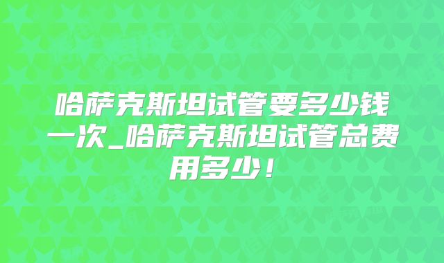 哈萨克斯坦试管要多少钱一次_哈萨克斯坦试管总费用多少!