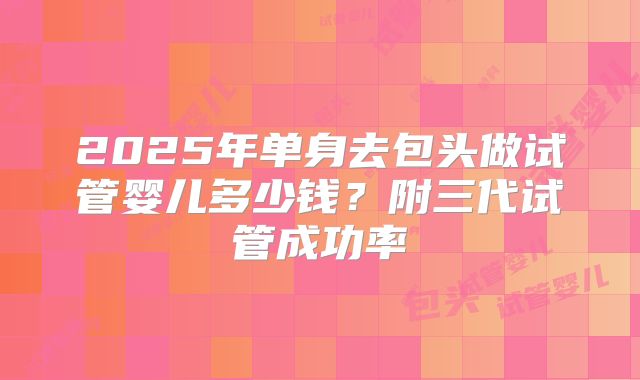 2025年单身去包头做试管婴儿多少钱?附三代试管成功率