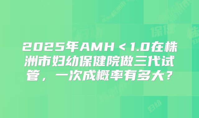 2025年AMH＜1.0在株洲市妇幼保健院做三代试管，一次成概率有多大？