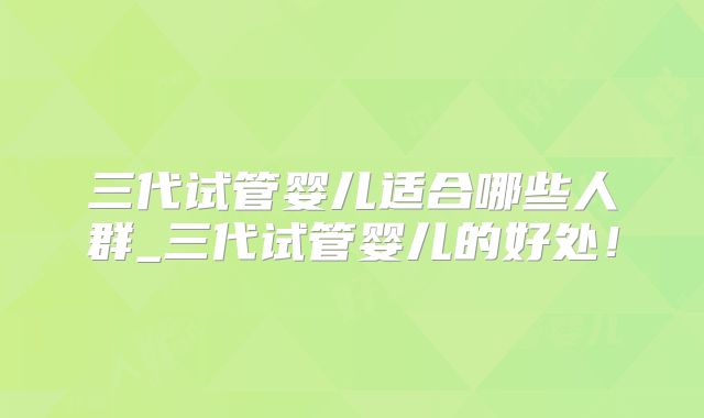 三代试管婴儿适合哪些人群_三代试管婴儿的好处!