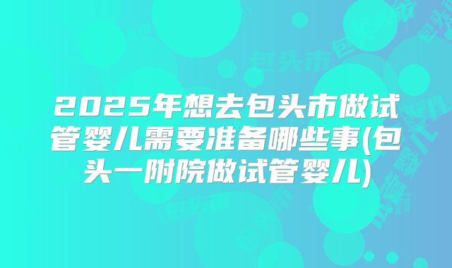 2025年想去包头市做试管婴儿需要准备哪些事(包头一附院做试管婴儿)