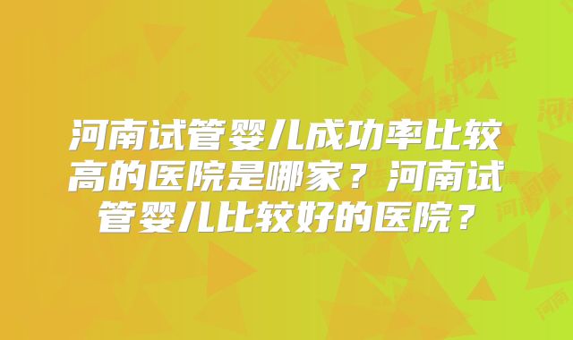 河南试管婴儿成功率比较高的医院是哪家？河南试管婴儿比较好的医院？