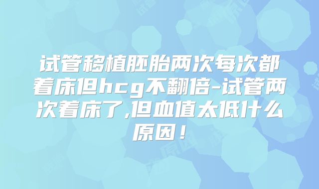 试管移植胚胎两次每次都着床但hcg不翻倍-试管两次着床了,但血值太低什么原因！