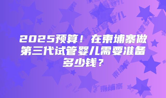 2025预算！在柬埔寨做第三代试管婴儿需要准备多少钱？