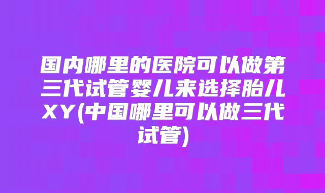 国内哪里的医院可以做第三代试管婴儿来选择胎儿XY(中国哪里可以做三代试管)