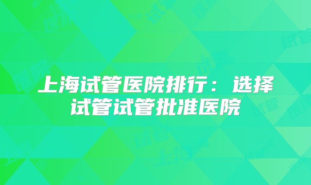 上海试管医院排行：选择试管试管批准医院