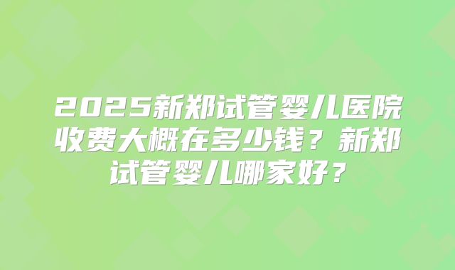 2025新郑试管婴儿医院收费大概在多少钱？新郑试管婴儿哪家好？