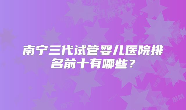 南宁三代试管婴儿医院排名前十有哪些？