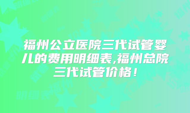 福州公立医院三代试管婴儿的费用明细表,福州总院三代试管价格！
