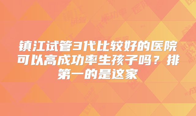 镇江试管3代比较好的医院可以高成功率生孩子吗?排第一的是这家