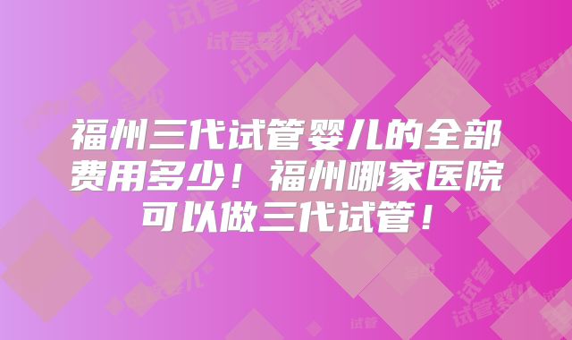 福州三代试管婴儿的全部费用多少！福州哪家医院可以做三代试管！