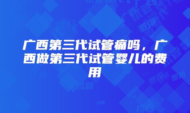 广西第三代试管痛吗，广西做第三代试管婴儿的费用