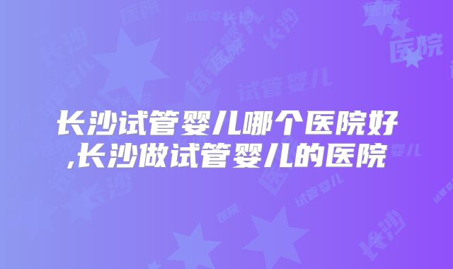 长沙试管婴儿哪个医院好,长沙做试管婴儿的医院