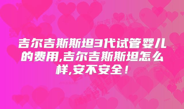 吉尔吉斯斯坦3代试管婴儿的费用,吉尔吉斯斯坦怎么样,安不安全！