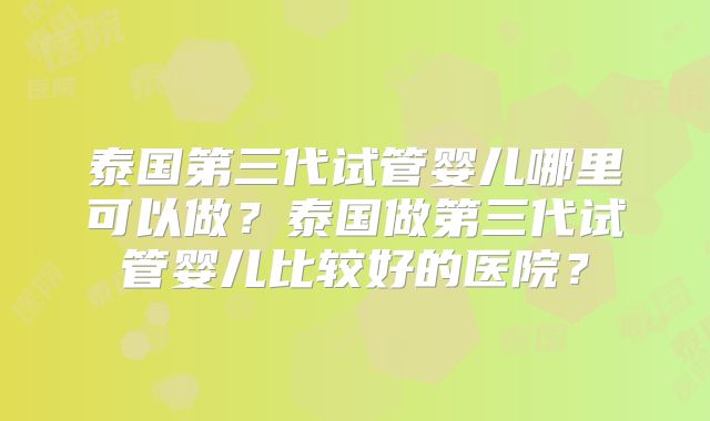 泰国第三代试管婴儿哪里可以做?泰国做第三代试管婴儿比较好的医院?