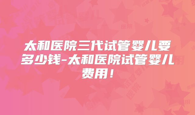 太和医院三代试管婴儿要多少钱-太和医院试管婴儿费用！