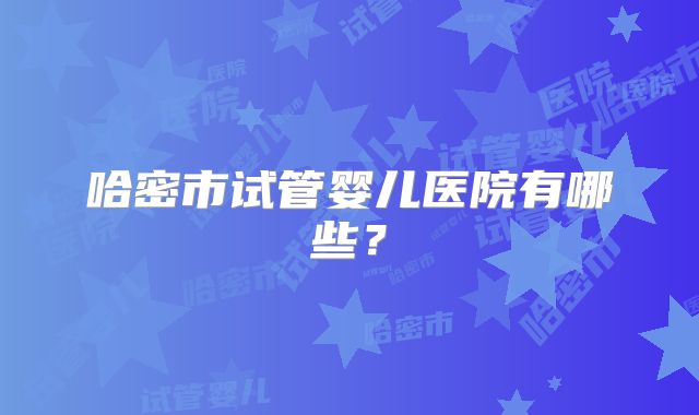 哈密市试管婴儿医院有哪些?