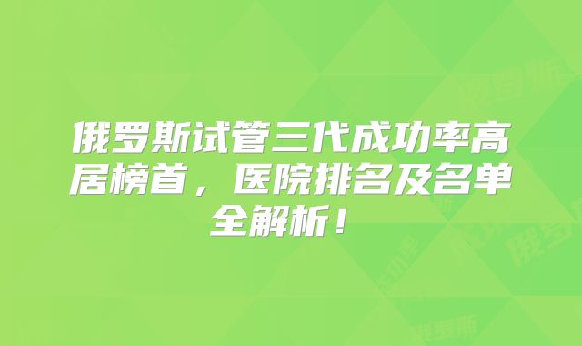 俄罗斯试管三代成功率高居榜首,医院排名及名单全解析!