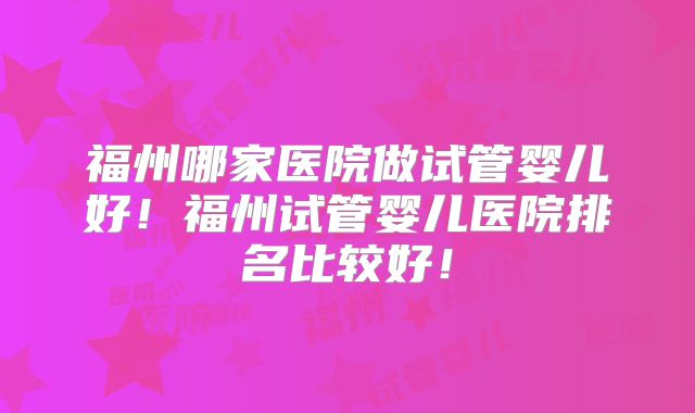 福州哪家医院做试管婴儿好！福州试管婴儿医院排名比较好！