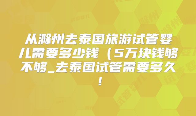 从滁州去泰国旅游试管婴儿需要多少钱（5万块钱够不够_去泰国试管需要多久！