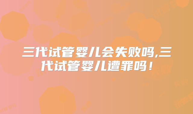 三代试管婴儿会失败吗,三代试管婴儿遭罪吗！