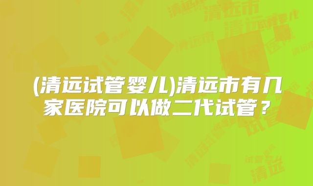 (清远试管婴儿)清远市有几家医院可以做二代试管?