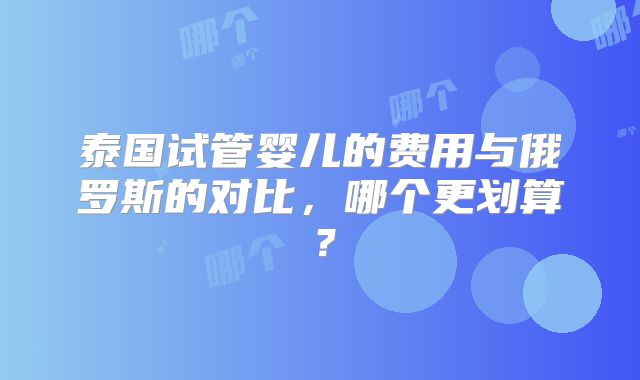 泰国试管婴儿的费用与俄罗斯的对比，哪个更划算？