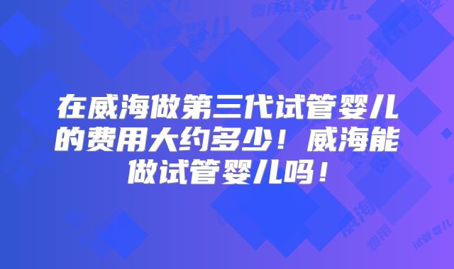 在威海做第三代试管婴儿的费用大约多少！威海能做试管婴儿吗！