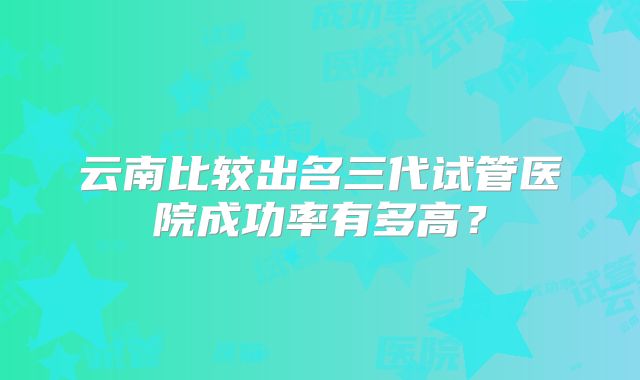 云南比较出名三代试管医院成功率有多高？