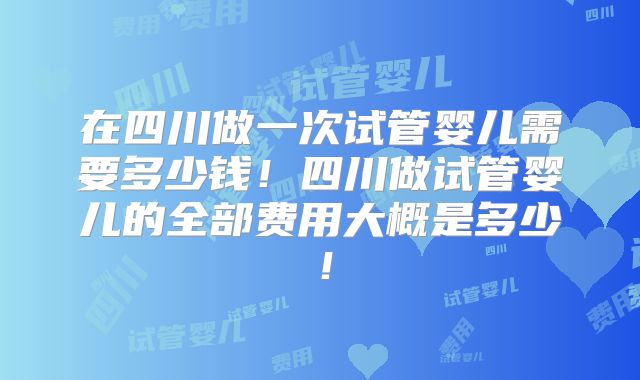 在四川做一次试管婴儿需要多少钱！四川做试管婴儿的全部费用大概是多少！