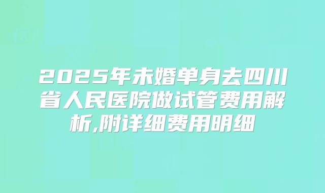 2025年未婚单身去四川省人民医院做试管费用解析,附详细费用明细