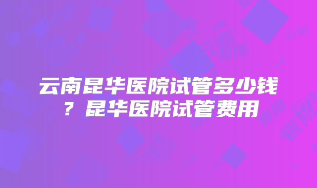 云南昆华医院试管多少钱？昆华医院试管费用