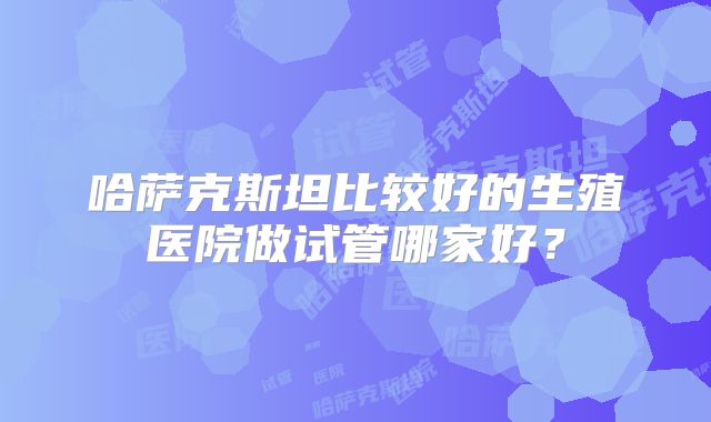 哈萨克斯坦比较好的生殖医院做试管哪家好？