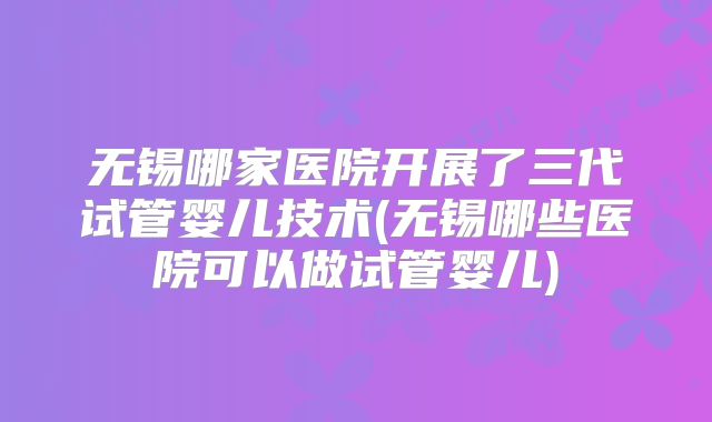 无锡哪家医院开展了三代试管婴儿技术(无锡哪些医院可以做试管婴儿)