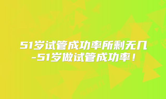 51岁试管成功率所剩无几-51岁做试管成功率！