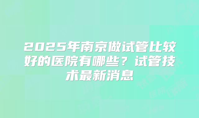 2025年南京做试管比较好的医院有哪些？试管技术最新消息