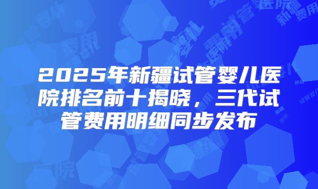 2025年新疆试管婴儿医院排名前十揭晓，三代试管费用明细同步发布