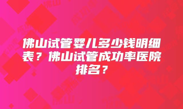 佛山试管婴儿多少钱明细表？佛山试管成功率医院排名？