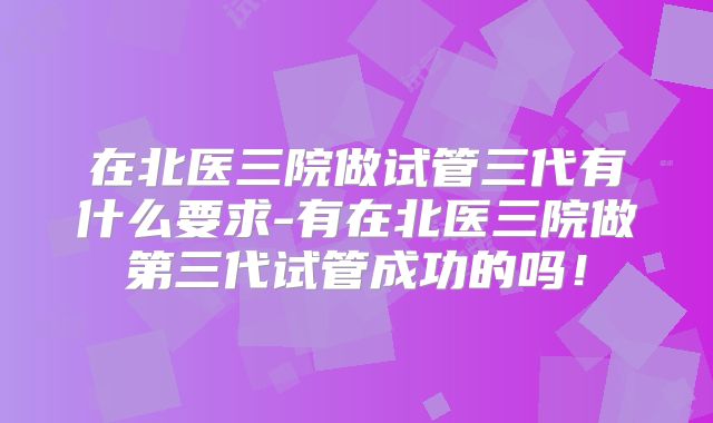 在北医三院做试管三代有什么要求-有在北医三院做第三代试管成功的吗！