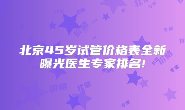 北京45岁试管价格表全新曝光医生专家排名!