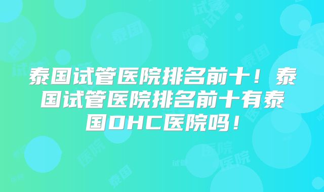 泰国试管医院排名前十！泰国试管医院排名前十有泰国DHC医院吗！