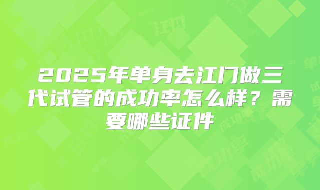 2025年单身去江门做三代试管的成功率怎么样?需要哪些证件