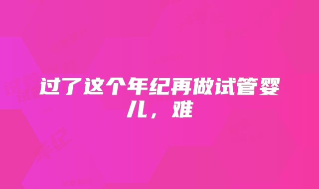 过了这个年纪再做试管婴儿，难