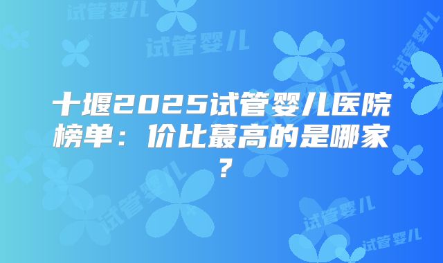 十堰2025试管婴儿医院榜单：价比蕞高的是哪家？