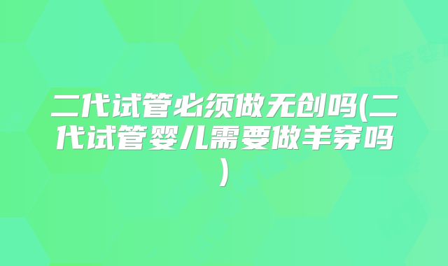 二代试管必须做无创吗(二代试管婴儿需要做羊穿吗)