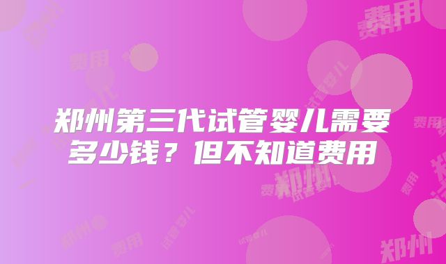 郑州第三代试管婴儿需要多少钱？但不知道费用