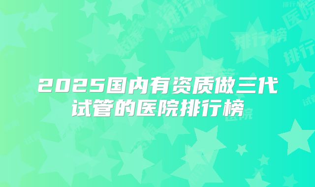 2025国内有资质做三代试管的医院排行榜