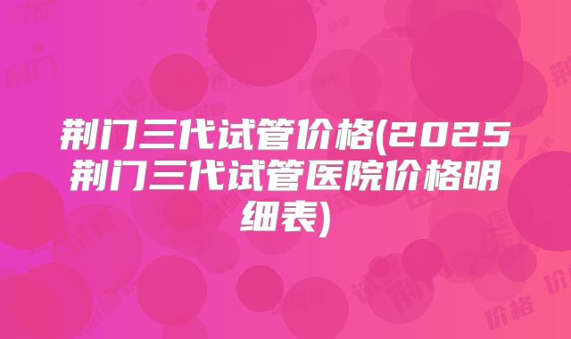 荆门三代试管价格(2025荆门三代试管医院价格明细表)