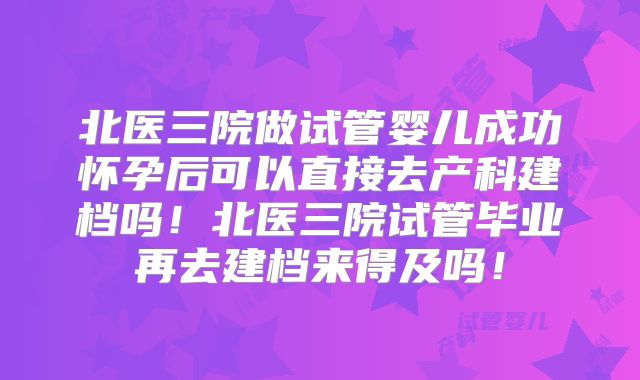 北医三院做试管婴儿成功怀孕后可以直接去产科建档吗！北医三院试管毕业再去建档来得及吗！