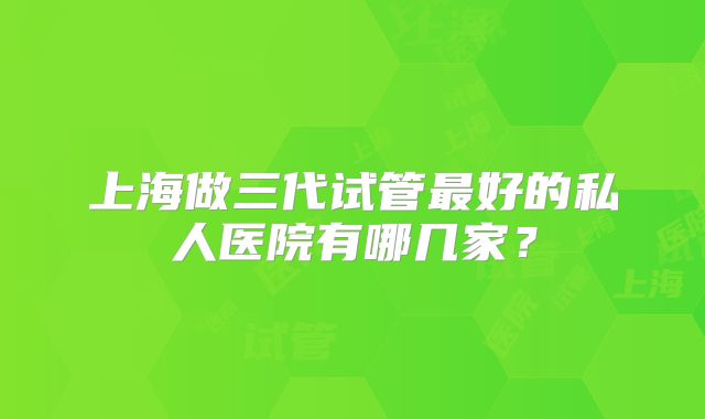 上海做三代试管最好的私人医院有哪几家？